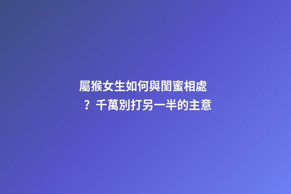 屬猴女生如何與閨蜜相處？千萬別打另一半的主意